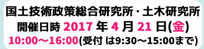 国土技術政策総合研究所・土木研究所 開催日時 2017年4月21日(金) 10:00～16:00(受付は9:30～15:00まで)